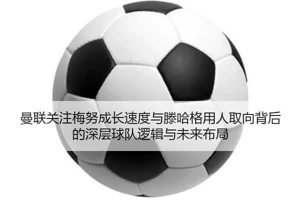 曼联关注梅努成长速度与滕哈格用人取向背后的深层球队逻辑与未来布局