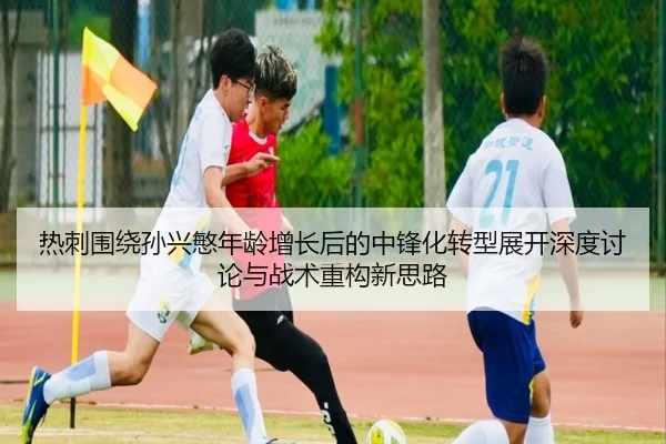 热刺围绕孙兴慜年龄增长后的中锋化转型展开深度讨论与战术重构新思路