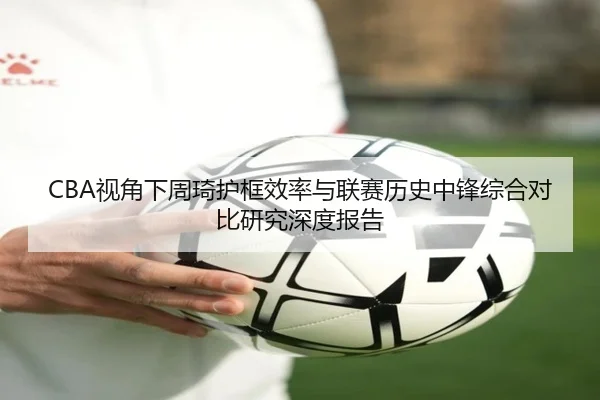 CBA视角下周琦护框效率与联赛历史中锋综合对比研究深度报告