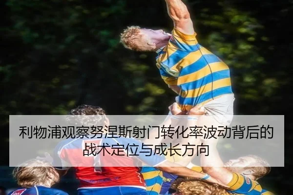 利物浦观察努涅斯射门转化率波动背后的战术定位与成长方向
