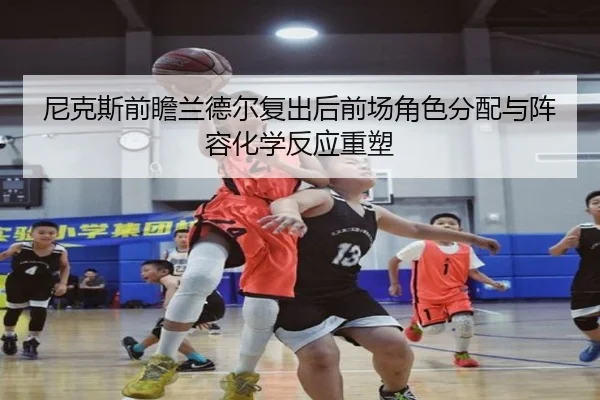 尼克斯前瞻兰德尔复出后前场角色分配与阵容化学反应重塑
