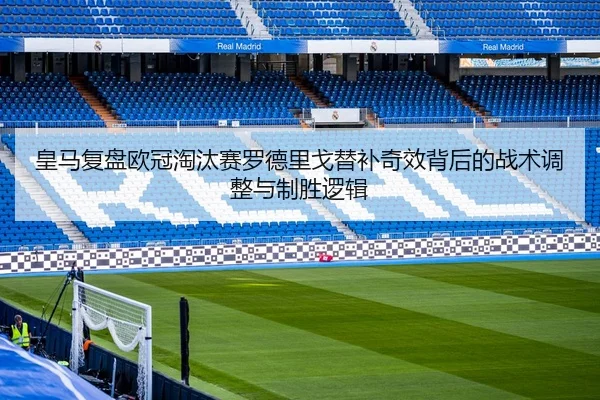 皇马复盘欧冠淘汰赛罗德里戈替补奇效背后的战术调整与制胜逻辑