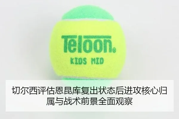 切尔西评估恩昆库复出状态后进攻核心归属与战术前景全面观察
